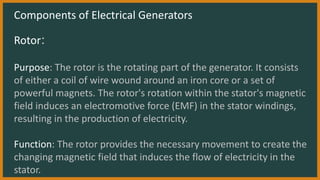 Components of Electrical Generators
Rotor:
Purpose: The rotor is the rotating part of the generator. It consists
of either a coil of wire wound around an iron core or a set of
powerful magnets. The rotor's rotation within the stator's magnetic
field induces an electromotive force (EMF) in the stator windings,
resulting in the production of electricity.
Function: The rotor provides the necessary movement to create the
changing magnetic field that induces the flow of electricity in the
stator.
 