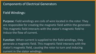 Components of Electrical Generators
Field Windings:
Purpose: Field windings are coils of wire located in the rotor. They
are responsible for creating the magnetic field within the generator.
This magnetic field interacts with the stator's magnetic field to
induce the flow of current.
Function: When current is supplied to the field windings, they
generate a magnetic field. This magnetic field interacts with the
stator's magnetic field, causing the rotor to turn and inducing
current in the stator windings.
 