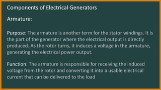 Components of Electrical Generators
Armature:
Purpose: The armature is another term for the stator windings. It is
the part of the generator where the electrical output is directly
produced. As the rotor turns, it induces a voltage in the armature,
generating the electrical power output.
Function: The armature is responsible for receiving the induced
voltage from the rotor and converting it into a usable electrical
current that can be delivered to the load
 