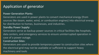 Application of generator
Power Generation Plants:
Generators are used in power plants to convert mechanical energy (from
sources like steam, water, wind, or combustion engines) into electrical energy
for distribution to homes, businesses, and industries.
Standby Power Supply:
Generators serve as backup power sources in critical facilities like hospitals,
data centers, and emergency services to ensure uninterrupted operation in
case of a power outage.
Construction Sites:
Generators are used to provide temporary power to construction sites where
the electrical grid may not be available or sufficient to support heavy
machinery and tools
 