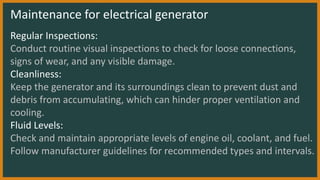Maintenance for electrical generator
Regular Inspections:
Conduct routine visual inspections to check for loose connections,
signs of wear, and any visible damage.
Cleanliness:
Keep the generator and its surroundings clean to prevent dust and
debris from accumulating, which can hinder proper ventilation and
cooling.
Fluid Levels:
Check and maintain appropriate levels of engine oil, coolant, and fuel.
Follow manufacturer guidelines for recommended types and intervals.
 