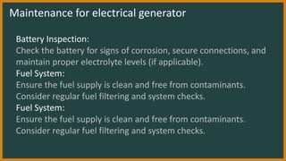 Maintenance for electrical generator
Battery Inspection:
Check the battery for signs of corrosion, secure connections, and
maintain proper electrolyte levels (if applicable).
Fuel System:
Ensure the fuel supply is clean and free from contaminants.
Consider regular fuel filtering and system checks.
Fuel System:
Ensure the fuel supply is clean and free from contaminants.
Consider regular fuel filtering and system checks.
 