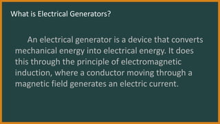What is Electrical Generators?
An electrical generator is a device that converts
mechanical energy into electrical energy. It does
this through the principle of electromagnetic
induction, where a conductor moving through a
magnetic field generates an electric current.
 