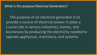 What is the purpose Electrical Generators?
The purpose of an electrical generator is to
provide a source of electrical power. It plays a
crucial role in various industries, homes, and
businesses by producing the electricity needed to
operate appliances, machinery, and systems.
 