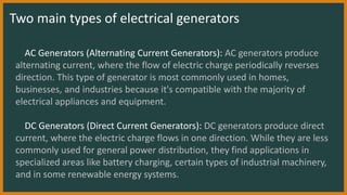 AC Generators (Alternating Current Generators): AC generators produce
alternating current, where the flow of electric charge periodically reverses
direction. This type of generator is most commonly used in homes,
businesses, and industries because it's compatible with the majority of
electrical appliances and equipment.
DC Generators (Direct Current Generators): DC generators produce direct
current, where the electric charge flows in one direction. While they are less
commonly used for general power distribution, they find applications in
specialized areas like battery charging, certain types of industrial machinery,
and in some renewable energy systems.
Two main types of electrical generators
 