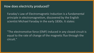 How does electricity produced?
Faraday's Law of Electromagnetic Induction is a fundamental
principle in electromagnetism, discovered by the English
scientist Michael Faraday in the early 1830s. It states:
"The electromotive force (EMF) induced in any closed circuit is
equal to the rate of change of the magnetic flux through the
circuit."
 