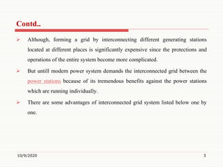  Although, forming a grid by interconnecting different generating stations
located at different places is significantly expensive since the protections and
operations of the entire system become more complicated.
 But untill modern power system demands the interconnected grid between the
power stations because of its tremendous benefits against the power stations
which are running individually.
 There are some advantages of interconnected grid system listed below one by
one.
10/9/2020 3
Contd..
 
