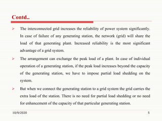  The interconnected grid increases the reliability of power system significantly.
In case of failure of any generating station, the network (grid) will share the
load of that generating plant. Increased reliability is the most significant
advantage of a grid system.
 The arrangement can exchange the peak load of a plant. In case of individual
operation of a generating station, if the peak load increases beyond the capacity
of the generating station, we have to impose partial load shedding on the
system.
 But when we connect the generating station to a grid system the grid carries the
extra load of the station. There is no need for partial load shedding or no need
for enhancement of the capacity of that particular generating station.
10/9/2020 5
Contd..
 
