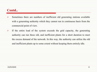  Sometimes there are numbers of inefficient old generating stations available
with a generating authority which they cannot run in continuous basis from the
commercial point of view.
 If the entire load of the system exceeds the grid capacity, the generating
authority can run these old, and inefficient plants for a short duration to meet
the excess demand of the network. In this way, the authority can utilize the old
and inefficient plants up to some extent without keeping them entirely idle.
10/9/2020 6
Contd..
 