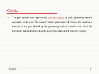  The grid system can improve the diversity factor of each generating station
connected to the grid. The diversity factor gets improved because the maximum
demand of the grid shared by the generating station is much lesser than the
maximum demand imposed on the generating station if it runs individually.
10/9/2020 8
Contd..
 