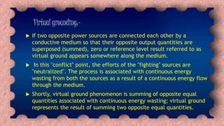 Virtual grounding:-
 If two opposite power sources are connected each other by a
conductive medium so that their opposite output quantities are
superposed (summed), zero or reference level result referred to as
virtual ground appears somewhere along the medium.
 In this "conflict" point, the efforts of the "fighting" sources are
"neutralized". The process is associated with continuous energy
wasting from both the sources as a result of a continuous energy flow
through the medium.
 Shortly, virtual ground phenomenon is summing of opposite equal
quantities associated with continuous energy wasting; virtual ground
represents the result of summing two opposite equal quantities.
 