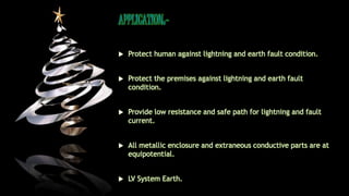 APPLICATION:-
 Protect human against lightning and earth fault condition.
 Protect the premises against lightning and earth fault
condition.
 Provide low resistance and safe path for lightning and fault
current.
 All metallic enclosure and extraneous conductive parts are at
equipotential.
 LV System Earth.
 