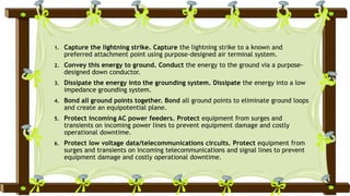 1. Capture the lightning strike. Capture the lightning strike to a known and
preferred attachment point using purpose-designed air terminal system.
2. Convey this energy to ground. Conduct the energy to the ground via a purpose-
designed down conductor.
3. Dissipate the energy into the grounding system. Dissipate the energy into a low
impedance grounding system.
4. Bond all ground points together. Bond all ground points to eliminate ground loops
and create an equipotential plane.
5. Protect incoming AC power feeders. Protect equipment from surges and
transients on incoming power lines to prevent equipment damage and costly
operational downtime.
6. Protect low voltage data/telecommunications circuits. Protect equipment from
surges and transients on incoming telecommunications and signal lines to prevent
equipment damage and costly operational downtime.
 