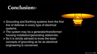  Grounding and Earthing systems form the first
line of defense in every type of electrical
systems.
 The system may be a generator/transformer/
housing installation/generating station/etc.
 So it is strictly advised to know the basic
concepts of grounding as far as electrical
engineering is concerned.
 