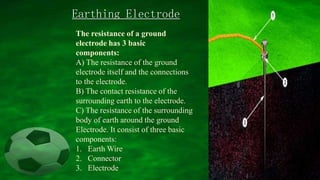 The resistance of a ground
electrode has 3 basic
components:
A) The resistance of the ground
electrode itself and the connections
to the electrode.
B) The contact resistance of the
surrounding earth to the electrode.
C) The resistance of the surrounding
body of earth around the ground
Electrode. It consist of three basic
components:
1. Earth Wire
2. Connector
3. Electrode
Earthing Electrode
 