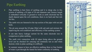 Pipe Earthing
 Pipe earthing is best form of earthing and it is cheap also in this
system of earthing a GI pipe of 38 mm diameter and 2meters length
is embedded vertically in ground to work as earth electrode but the
depth depend upon the soil conditions, there is no hard and fast rule
for this.
 The earth wire are fastened to the top section of the pipe with nut and
bolts.
 The pit area around the GI pipe filled with salt and coal mixture for
improving the soil conditions and efficiency of the earthing system.
 It can take heavy leakage current for the same electrode size in
comparison to plate earthing.
 The earth wire connection with GI pipes being above the ground
level can be checked for carrying out continuity test as and when
desired, while in plate earthing it is difficult.
 In summer season to have an effective earthing three or four bucket
of water is put through the funnel for better continuity of earthing.
 