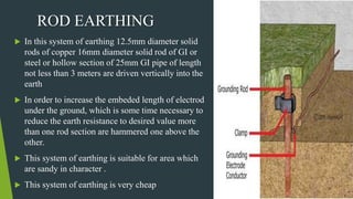  In this system of earthing 12.5mm diameter solid
rods of copper 16mm diameter solid rod of GI or
steel or hollow section of 25mm GI pipe of length
not less than 3 meters are driven vertically into the
earth
 In order to increase the embeded length of electrod
under the ground, which is some time necessary to
reduce the earth resistance to desired value more
than one rod section are hammered one above the
other.
 This system of earthing is suitable for area which
are sandy in character .
 This system of earthing is very cheap
ROD EARTHING
 