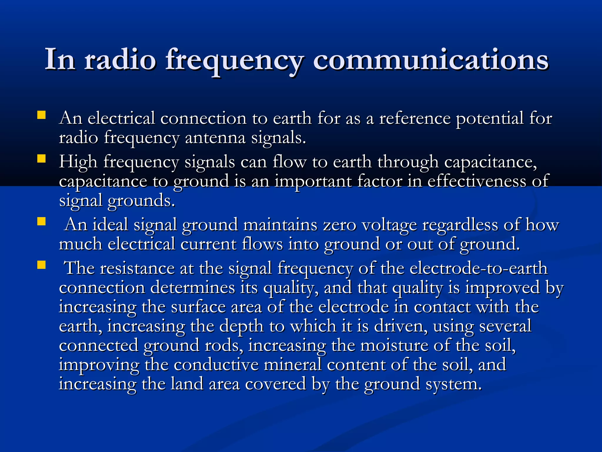 In radio frequency communications
   An electrical connection to earth for as a reference potential for
    radio frequency antenna signals.
   High frequency signals can flow to earth through capacitance,
    capacitance to ground is an important factor in effectiveness of
    signal grounds.
    An ideal signal ground maintains zero voltage regardless of how
    much electrical current flows into ground or out of ground.
    The resistance at the signal frequency of the electrode-to-earth
    connection determines its quality, and that quality is improved by
    increasing the surface area of the electrode in contact with the
    earth, increasing the depth to which it is driven, using several
    connected ground rods, increasing the moisture of the soil,
    improving the conductive mineral content of the soil, and
    increasing the land area covered by the ground system.
 