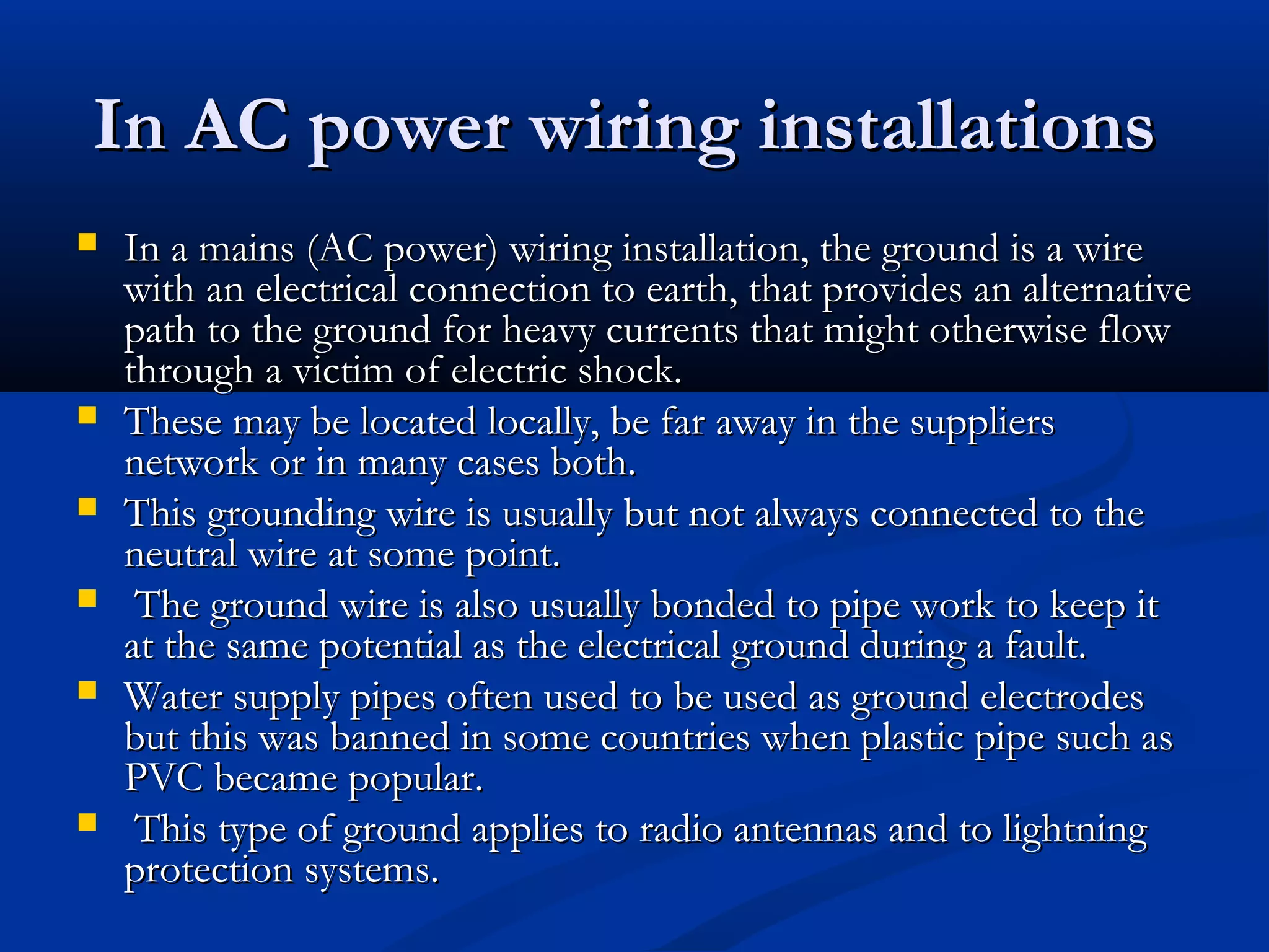 In AC power wiring installations
   In a mains (AC power) wiring installation, the ground is a wire
    with an electrical connection to earth, that provides an alternative
    path to the ground for heavy currents that might otherwise flow
    through a victim of electric shock.
   These may be located locally, be far away in the suppliers
    network or in many cases both.
   This grounding wire is usually but not always connected to the
    neutral wire at some point.
    The ground wire is also usually bonded to pipe work to keep it
    at the same potential as the electrical ground during a fault.
   Water supply pipes often used to be used as ground electrodes
    but this was banned in some countries when plastic pipe such as
    PVC became popular.
    This type of ground applies to radio antennas and to lightning
    protection systems.
 