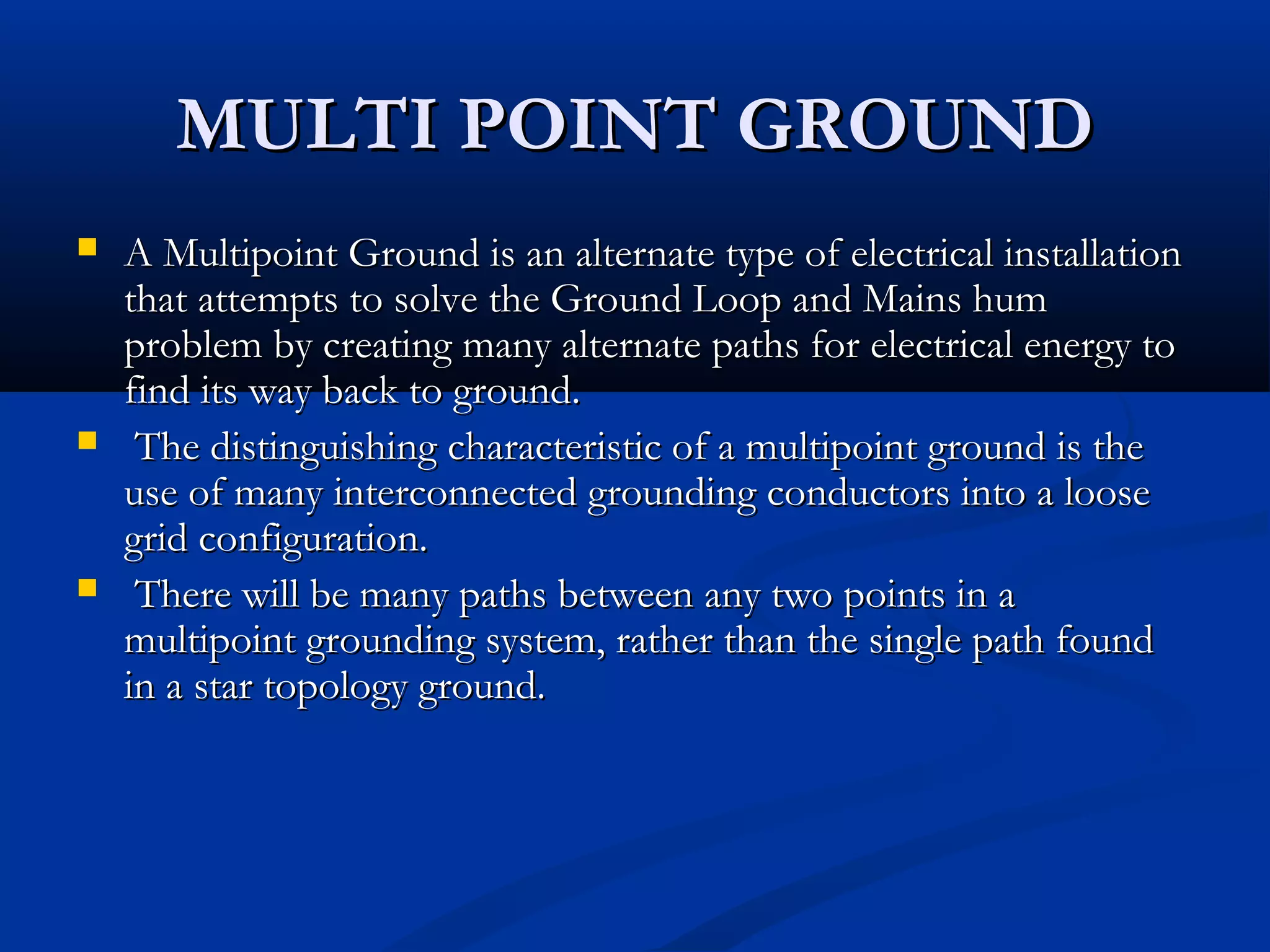 MULTI POINT GROUND
   A Multipoint Ground is an alternate type of electrical installation
    that attempts to solve the Ground Loop and Mains hum
    problem by creating many alternate paths for electrical energy to
    find its way back to ground.
    The distinguishing characteristic of a multipoint ground is the
    use of many interconnected grounding conductors into a loose
    grid configuration.
    There will be many paths between any two points in a
    multipoint grounding system, rather than the single path found
    in a star topology ground.
 