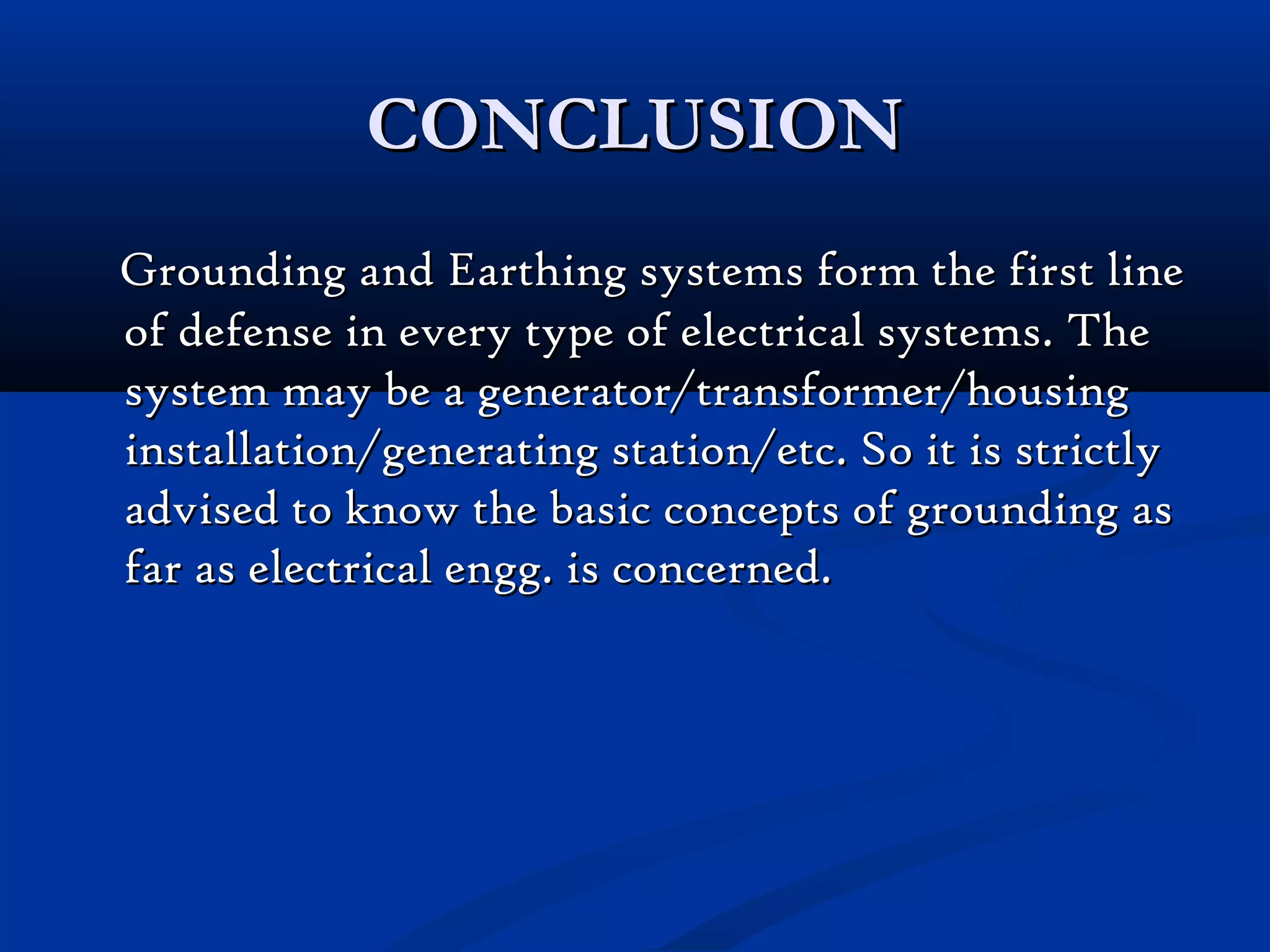 CONCLUSION
Grounding and Earthing systems form the first line
of defense in every type of electrical systems. The
system may be a generator/transformer/housing
installation/generating station/etc. So it is strictly
advised to know the basic concepts of grounding as
far as electrical engg. is concerned.
 
