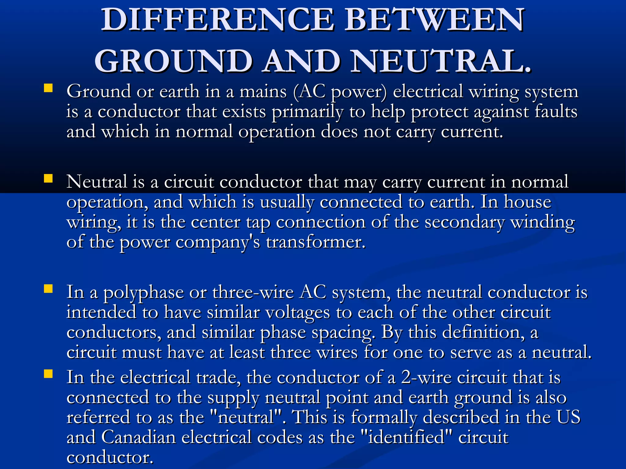DIFFERENCE BETWEEN
       GROUND AND NEUTRAL.
   Ground or earth in a mains (AC power) electrical wiring system
    is a conductor that exists primarily to help protect against faults
    and which in normal operation does not carry current.

   Neutral is a circuit conductor that may carry current in normal
    operation, and which is usually connected to earth. In house
    wiring, it is the center tap connection of the secondary winding
    of the power company's transformer.

   In a polyphase or three-wire AC system, the neutral conductor is
    intended to have similar voltages to each of the other circuit
    conductors, and similar phase spacing. By this definition, a
    circuit must have at least three wires for one to serve as a neutral.
   In the electrical trade, the conductor of a 2-wire circuit that is
    connected to the supply neutral point and earth ground is also
    referred to as the "neutral". This is formally described in the US
    and Canadian electrical codes as the "identified" circuit
    conductor.
 