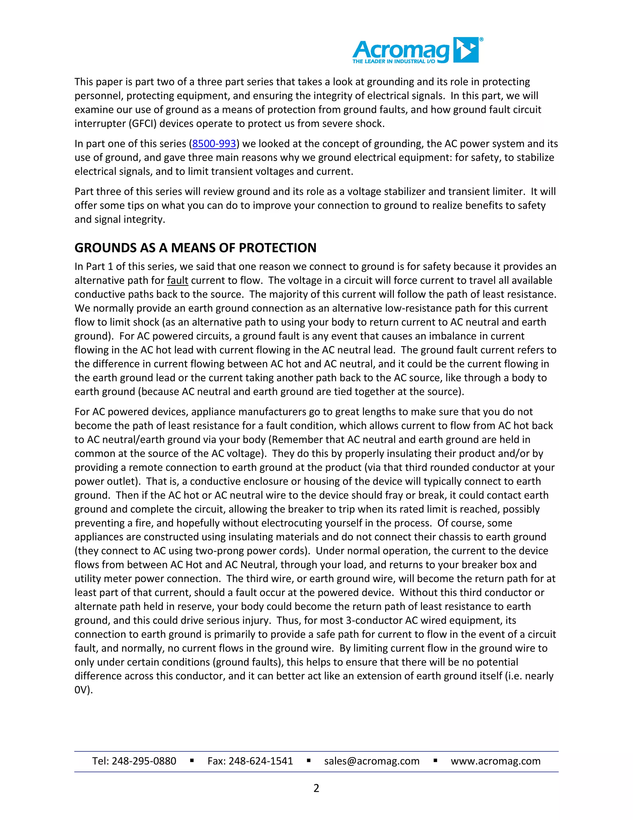 Tel: 248-295-0880  Fax: 248-624-1541  sales@acromag.com  www.acromag.com
2
This paper is part two of a three part series that takes a look at grounding and its role in protecting
personnel, protecting equipment, and ensuring the integrity of electrical signals. In this part, we will
examine our use of ground as a means of protection from ground faults, and how ground fault circuit
interrupter (GFCI) devices operate to protect us from severe shock.
In part one of this series (8500-993) we looked at the concept of grounding, the AC power system and its
use of ground, and gave three main reasons why we ground electrical equipment: for safety, to stabilize
electrical signals, and to limit transient voltages and current.
Part three of this series will review ground and its role as a voltage stabilizer and transient limiter. It will
offer some tips on what you can do to improve your connection to ground to realize benefits to safety
and signal integrity.
GROUNDS AS A MEANS OF PROTECTION
In Part 1 of this series, we said that one reason we connect to ground is for safety because it provides an
alternative path for fault current to flow. The voltage in a circuit will force current to travel all available
conductive paths back to the source. The majority of this current will follow the path of least resistance.
We normally provide an earth ground connection as an alternative low-resistance path for this current
flow to limit shock (as an alternative path to using your body to return current to AC neutral and earth
ground). For AC powered circuits, a ground fault is any event that causes an imbalance in current
flowing in the AC hot lead with current flowing in the AC neutral lead. The ground fault current refers to
the difference in current flowing between AC hot and AC neutral, and it could be the current flowing in
the earth ground lead or the current taking another path back to the AC source, like through a body to
earth ground (because AC neutral and earth ground are tied together at the source).
For AC powered devices, appliance manufacturers go to great lengths to make sure that you do not
become the path of least resistance for a fault condition, which allows current to flow from AC hot back
to AC neutral/earth ground via your body (Remember that AC neutral and earth ground are held in
common at the source of the AC voltage). They do this by properly insulating their product and/or by
providing a remote connection to earth ground at the product (via that third rounded conductor at your
power outlet). That is, a conductive enclosure or housing of the device will typically connect to earth
ground. Then if the AC hot or AC neutral wire to the device should fray or break, it could contact earth
ground and complete the circuit, allowing the breaker to trip when its rated limit is reached, possibly
preventing a fire, and hopefully without electrocuting yourself in the process. Of course, some
appliances are constructed using insulating materials and do not connect their chassis to earth ground
(they connect to AC using two-prong power cords). Under normal operation, the current to the device
flows from between AC Hot and AC Neutral, through your load, and returns to your breaker box and
utility meter power connection. The third wire, or earth ground wire, will become the return path for at
least part of that current, should a fault occur at the powered device. Without this third conductor or
alternate path held in reserve, your body could become the return path of least resistance to earth
ground, and this could drive serious injury. Thus, for most 3-conductor AC wired equipment, its
connection to earth ground is primarily to provide a safe path for current to flow in the event of a circuit
fault, and normally, no current flows in the ground wire. By limiting current flow in the ground wire to
only under certain conditions (ground faults), this helps to ensure that there will be no potential
difference across this conductor, and it can better act like an extension of earth ground itself (i.e. nearly
0V).
 