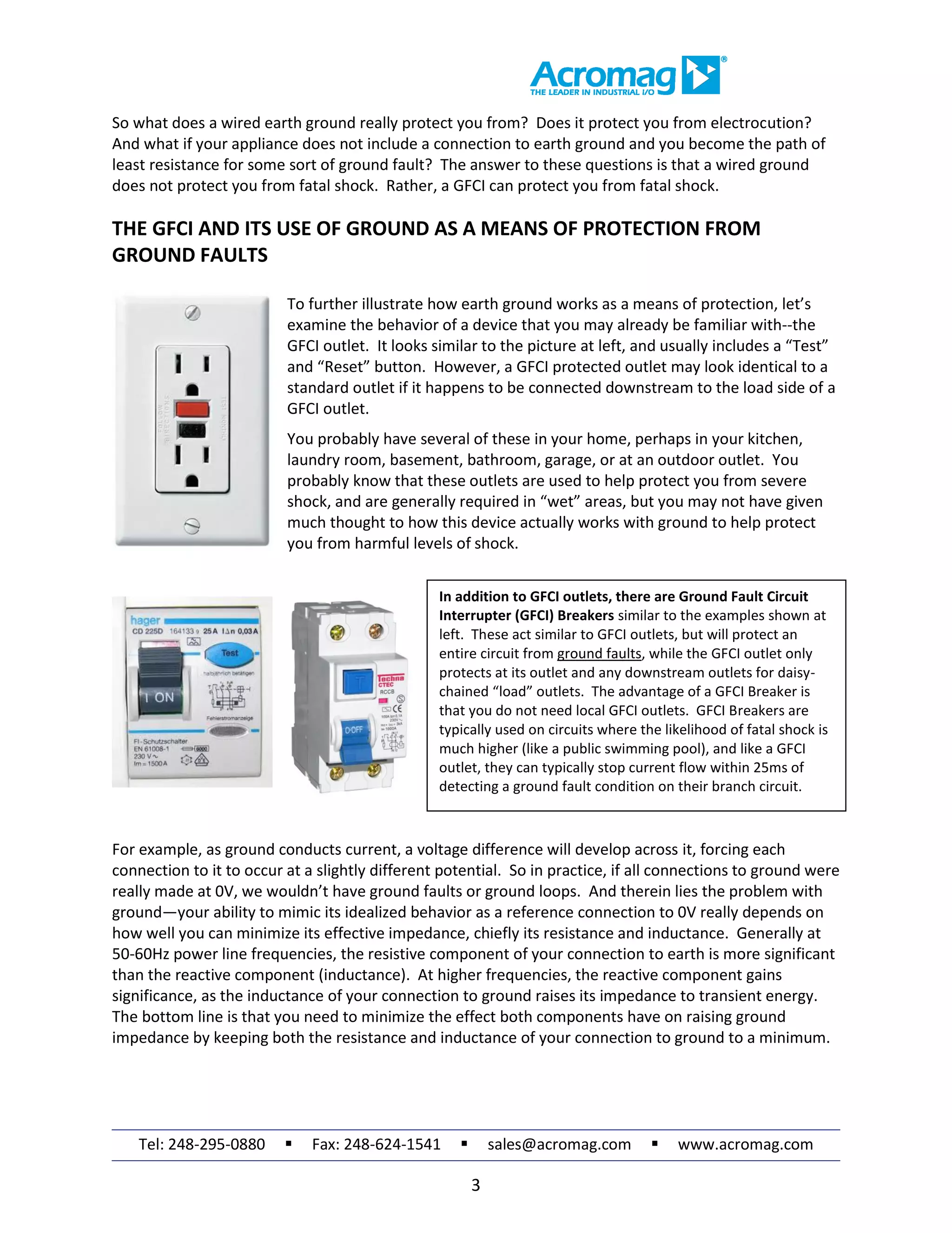 Tel: 248-295-0880  Fax: 248-624-1541  sales@acromag.com  www.acromag.com
3
So what does a wired earth ground really protect you from? Does it protect you from electrocution?
And what if your appliance does not include a connection to earth ground and you become the path of
least resistance for some sort of ground fault? The answer to these questions is that a wired ground
does not protect you from fatal shock. Rather, a GFCI can protect you from fatal shock.
THE GFCI AND ITS USE OF GROUND AS A MEANS OF PROTECTION FROM
GROUND FAULTS
To further illustrate how earth ground works as a means of protection, let’s
examine the behavior of a device that you may already be familiar with--the
GFCI outlet. It looks similar to the picture at left, and usually includes a “Test”
and “Reset” button. However, a GFCI protected outlet may look identical to a
standard outlet if it happens to be connected downstream to the load side of a
GFCI outlet.
You probably have several of these in your home, perhaps in your kitchen,
laundry room, basement, bathroom, garage, or at an outdoor outlet. You
probably know that these outlets are used to help protect you from severe
shock, and are generally required in “wet” areas, but you may not have given
much thought to how this device actually works with ground to help protect
you from harmful levels of shock.
For example, as ground conducts current, a voltage difference will develop across it, forcing each
connection to it to occur at a slightly different potential. So in practice, if all connections to ground were
really made at 0V, we wouldn’t have ground faults or ground loops. And therein lies the problem with
ground—your ability to mimic its idealized behavior as a reference connection to 0V really depends on
how well you can minimize its effective impedance, chiefly its resistance and inductance. Generally at
50-60Hz power line frequencies, the resistive component of your connection to earth is more significant
than the reactive component (inductance). At higher frequencies, the reactive component gains
significance, as the inductance of your connection to ground raises its impedance to transient energy.
The bottom line is that you need to minimize the effect both components have on raising ground
impedance by keeping both the resistance and inductance of your connection to ground to a minimum.
In addition to GFCI outlets, there are Ground Fault Circuit
Interrupter (GFCI) Breakers similar to the examples shown at
left. These act similar to GFCI outlets, but will protect an
entire circuit from ground faults, while the GFCI outlet only
protects at its outlet and any downstream outlets for daisy-
chained “load” outlets. The advantage of a GFCI Breaker is
that you do not need local GFCI outlets. GFCI Breakers are
typically used on circuits where the likelihood of fatal shock is
much higher (like a public swimming pool), and like a GFCI
outlet, they can typically stop current flow within 25ms of
detecting a ground fault condition on their branch circuit.
 
