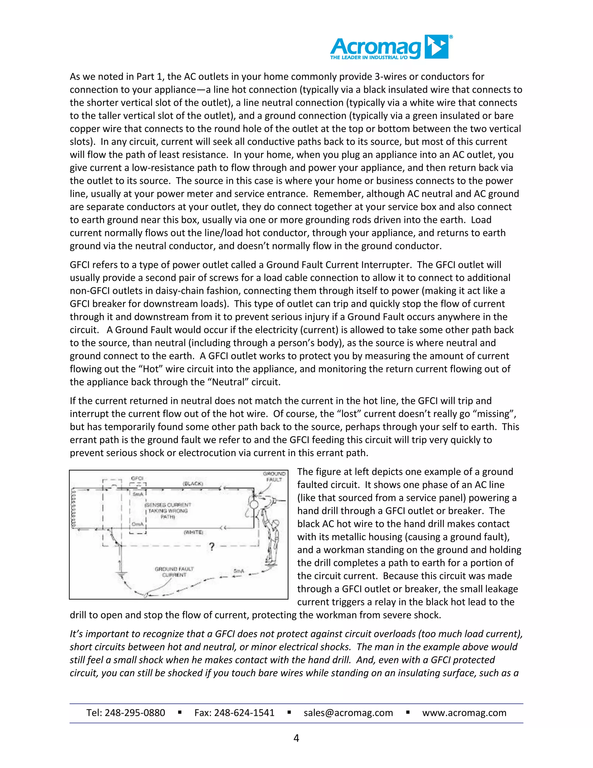 Tel: 248-295-0880  Fax: 248-624-1541  sales@acromag.com  www.acromag.com
4
As we noted in Part 1, the AC outlets in your home commonly provide 3-wires or conductors for
connection to your appliance—a line hot connection (typically via a black insulated wire that connects to
the shorter vertical slot of the outlet), a line neutral connection (typically via a white wire that connects
to the taller vertical slot of the outlet), and a ground connection (typically via a green insulated or bare
copper wire that connects to the round hole of the outlet at the top or bottom between the two vertical
slots). In any circuit, current will seek all conductive paths back to its source, but most of this current
will flow the path of least resistance. In your home, when you plug an appliance into an AC outlet, you
give current a low-resistance path to flow through and power your appliance, and then return back via
the outlet to its source. The source in this case is where your home or business connects to the power
line, usually at your power meter and service entrance. Remember, although AC neutral and AC ground
are separate conductors at your outlet, they do connect together at your service box and also connect
to earth ground near this box, usually via one or more grounding rods driven into the earth. Load
current normally flows out the line/load hot conductor, through your appliance, and returns to earth
ground via the neutral conductor, and doesn’t normally flow in the ground conductor.
GFCI refers to a type of power outlet called a Ground Fault Current Interrupter. The GFCI outlet will
usually provide a second pair of screws for a load cable connection to allow it to connect to additional
non-GFCI outlets in daisy-chain fashion, connecting them through itself to power (making it act like a
GFCI breaker for downstream loads). This type of outlet can trip and quickly stop the flow of current
through it and downstream from it to prevent serious injury if a Ground Fault occurs anywhere in the
circuit. A Ground Fault would occur if the electricity (current) is allowed to take some other path back
to the source, than neutral (including through a person’s body), as the source is where neutral and
ground connect to the earth. A GFCI outlet works to protect you by measuring the amount of current
flowing out the “Hot” wire circuit into the appliance, and monitoring the return current flowing out of
the appliance back through the “Neutral” circuit.
If the current returned in neutral does not match the current in the hot line, the GFCI will trip and
interrupt the current flow out of the hot wire. Of course, the “lost” current doesn’t really go “missing”,
but has temporarily found some other path back to the source, perhaps through your self to earth. This
errant path is the ground fault we refer to and the GFCI feeding this circuit will trip very quickly to
prevent serious shock or electrocution via current in this errant path.
The figure at left depicts one example of a ground
faulted circuit. It shows one phase of an AC line
(like that sourced from a service panel) powering a
hand drill through a GFCI outlet or breaker. The
black AC hot wire to the hand drill makes contact
with its metallic housing (causing a ground fault),
and a workman standing on the ground and holding
the drill completes a path to earth for a portion of
the circuit current. Because this circuit was made
through a GFCI outlet or breaker, the small leakage
current triggers a relay in the black hot lead to the
drill to open and stop the flow of current, protecting the workman from severe shock.
It’s important to recognize that a GFCI does not protect against circuit overloads (too much load current),
short circuits between hot and neutral, or minor electrical shocks. The man in the example above would
still feel a small shock when he makes contact with the hand drill. And, even with a GFCI protected
circuit, you can still be shocked if you touch bare wires while standing on an insulating surface, such as a
 