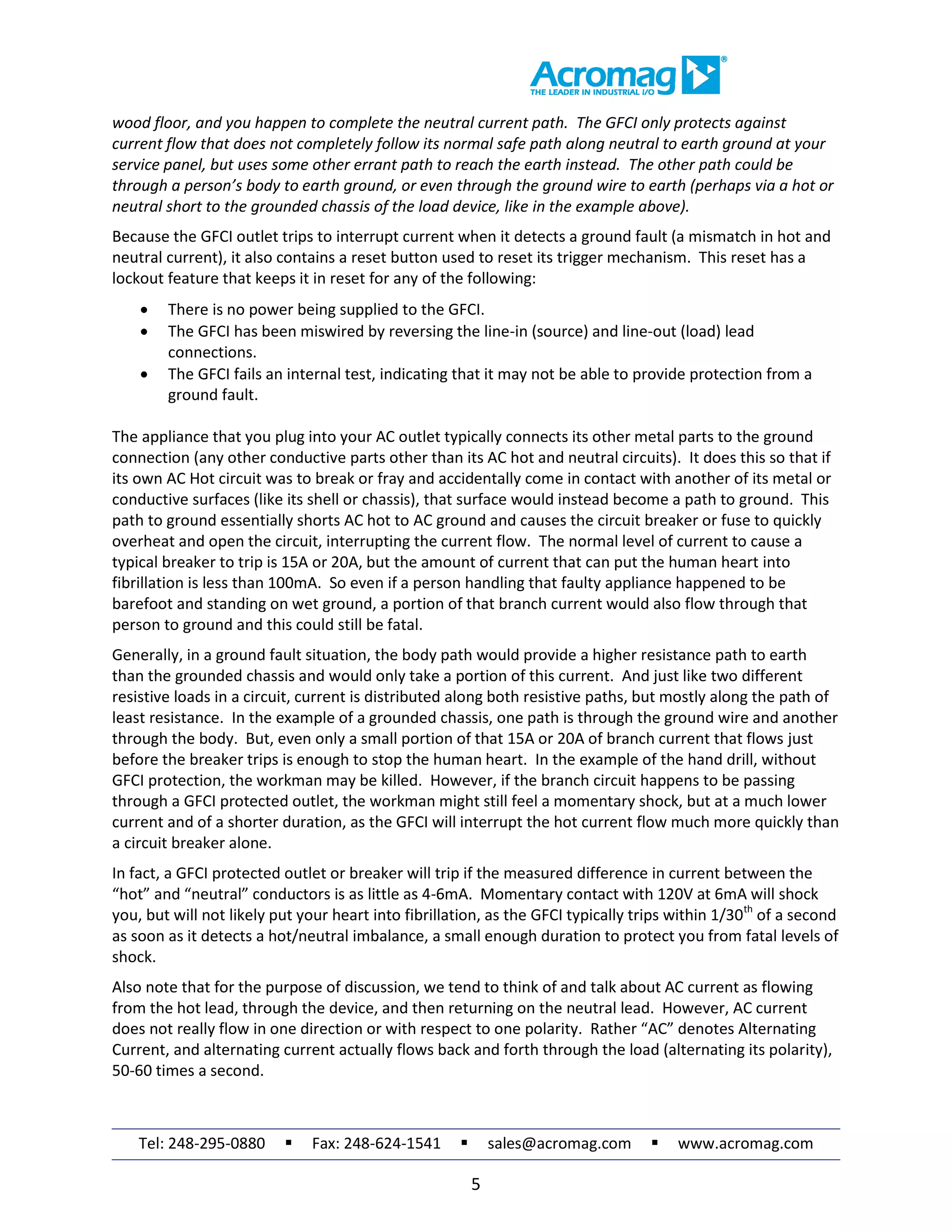Tel: 248-295-0880  Fax: 248-624-1541  sales@acromag.com  www.acromag.com
5
wood floor, and you happen to complete the neutral current path. The GFCI only protects against
current flow that does not completely follow its normal safe path along neutral to earth ground at your
service panel, but uses some other errant path to reach the earth instead. The other path could be
through a person’s body to earth ground, or even through the ground wire to earth (perhaps via a hot or
neutral short to the grounded chassis of the load device, like in the example above).
Because the GFCI outlet trips to interrupt current when it detects a ground fault (a mismatch in hot and
neutral current), it also contains a reset button used to reset its trigger mechanism. This reset has a
lockout feature that keeps it in reset for any of the following:
 There is no power being supplied to the GFCI.
 The GFCI has been miswired by reversing the line-in (source) and line-out (load) lead
connections.
 The GFCI fails an internal test, indicating that it may not be able to provide protection from a
ground fault.
The appliance that you plug into your AC outlet typically connects its other metal parts to the ground
connection (any other conductive parts other than its AC hot and neutral circuits). It does this so that if
its own AC Hot circuit was to break or fray and accidentally come in contact with another of its metal or
conductive surfaces (like its shell or chassis), that surface would instead become a path to ground. This
path to ground essentially shorts AC hot to AC ground and causes the circuit breaker or fuse to quickly
overheat and open the circuit, interrupting the current flow. The normal level of current to cause a
typical breaker to trip is 15A or 20A, but the amount of current that can put the human heart into
fibrillation is less than 100mA. So even if a person handling that faulty appliance happened to be
barefoot and standing on wet ground, a portion of that branch current would also flow through that
person to ground and this could still be fatal.
Generally, in a ground fault situation, the body path would provide a higher resistance path to earth
than the grounded chassis and would only take a portion of this current. And just like two different
resistive loads in a circuit, current is distributed along both resistive paths, but mostly along the path of
least resistance. In the example of a grounded chassis, one path is through the ground wire and another
through the body. But, even only a small portion of that 15A or 20A of branch current that flows just
before the breaker trips is enough to stop the human heart. In the example of the hand drill, without
GFCI protection, the workman may be killed. However, if the branch circuit happens to be passing
through a GFCI protected outlet, the workman might still feel a momentary shock, but at a much lower
current and of a shorter duration, as the GFCI will interrupt the hot current flow much more quickly than
a circuit breaker alone.
In fact, a GFCI protected outlet or breaker will trip if the measured difference in current between the
“hot” and “neutral” conductors is as little as 4-6mA. Momentary contact with 120V at 6mA will shock
you, but will not likely put your heart into fibrillation, as the GFCI typically trips within 1/30th
of a second
as soon as it detects a hot/neutral imbalance, a small enough duration to protect you from fatal levels of
shock.
Also note that for the purpose of discussion, we tend to think of and talk about AC current as flowing
from the hot lead, through the device, and then returning on the neutral lead. However, AC current
does not really flow in one direction or with respect to one polarity. Rather “AC” denotes Alternating
Current, and alternating current actually flows back and forth through the load (alternating its polarity),
50-60 times a second.
 