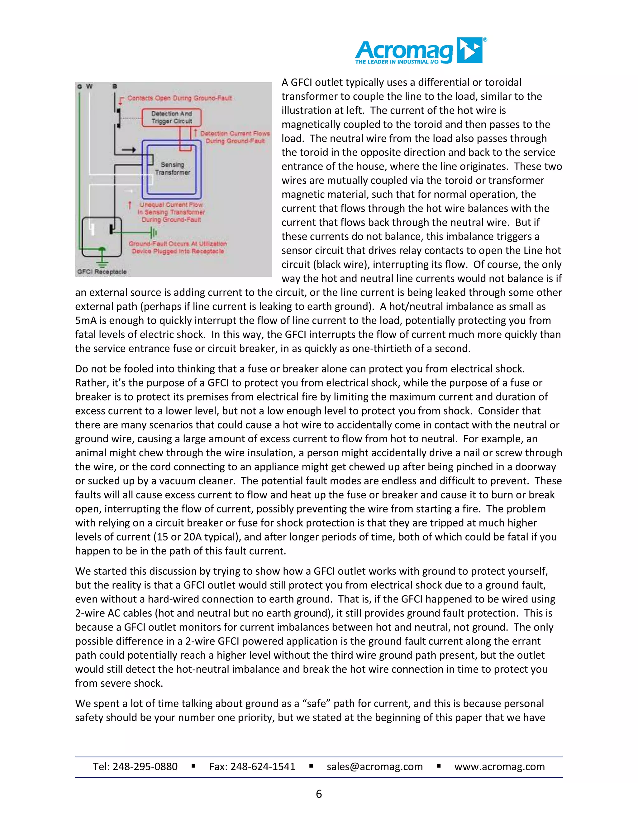 Tel: 248-295-0880  Fax: 248-624-1541  sales@acromag.com  www.acromag.com
6
A GFCI outlet typically uses a differential or toroidal
transformer to couple the line to the load, similar to the
illustration at left. The current of the hot wire is
magnetically coupled to the toroid and then passes to the
load. The neutral wire from the load also passes through
the toroid in the opposite direction and back to the service
entrance of the house, where the line originates. These two
wires are mutually coupled via the toroid or transformer
magnetic material, such that for normal operation, the
current that flows through the hot wire balances with the
current that flows back through the neutral wire. But if
these currents do not balance, this imbalance triggers a
sensor circuit that drives relay contacts to open the Line hot
circuit (black wire), interrupting its flow. Of course, the only
way the hot and neutral line currents would not balance is if
an external source is adding current to the circuit, or the line current is being leaked through some other
external path (perhaps if line current is leaking to earth ground). A hot/neutral imbalance as small as
5mA is enough to quickly interrupt the flow of line current to the load, potentially protecting you from
fatal levels of electric shock. In this way, the GFCI interrupts the flow of current much more quickly than
the service entrance fuse or circuit breaker, in as quickly as one-thirtieth of a second.
Do not be fooled into thinking that a fuse or breaker alone can protect you from electrical shock.
Rather, it’s the purpose of a GFCI to protect you from electrical shock, while the purpose of a fuse or
breaker is to protect its premises from electrical fire by limiting the maximum current and duration of
excess current to a lower level, but not a low enough level to protect you from shock. Consider that
there are many scenarios that could cause a hot wire to accidentally come in contact with the neutral or
ground wire, causing a large amount of excess current to flow from hot to neutral. For example, an
animal might chew through the wire insulation, a person might accidentally drive a nail or screw through
the wire, or the cord connecting to an appliance might get chewed up after being pinched in a doorway
or sucked up by a vacuum cleaner. The potential fault modes are endless and difficult to prevent. These
faults will all cause excess current to flow and heat up the fuse or breaker and cause it to burn or break
open, interrupting the flow of current, possibly preventing the wire from starting a fire. The problem
with relying on a circuit breaker or fuse for shock protection is that they are tripped at much higher
levels of current (15 or 20A typical), and after longer periods of time, both of which could be fatal if you
happen to be in the path of this fault current.
We started this discussion by trying to show how a GFCI outlet works with ground to protect yourself,
but the reality is that a GFCI outlet would still protect you from electrical shock due to a ground fault,
even without a hard-wired connection to earth ground. That is, if the GFCI happened to be wired using
2-wire AC cables (hot and neutral but no earth ground), it still provides ground fault protection. This is
because a GFCI outlet monitors for current imbalances between hot and neutral, not ground. The only
possible difference in a 2-wire GFCI powered application is the ground fault current along the errant
path could potentially reach a higher level without the third wire ground path present, but the outlet
would still detect the hot-neutral imbalance and break the hot wire connection in time to protect you
from severe shock.
We spent a lot of time talking about ground as a “safe” path for current, and this is because personal
safety should be your number one priority, but we stated at the beginning of this paper that we have
 