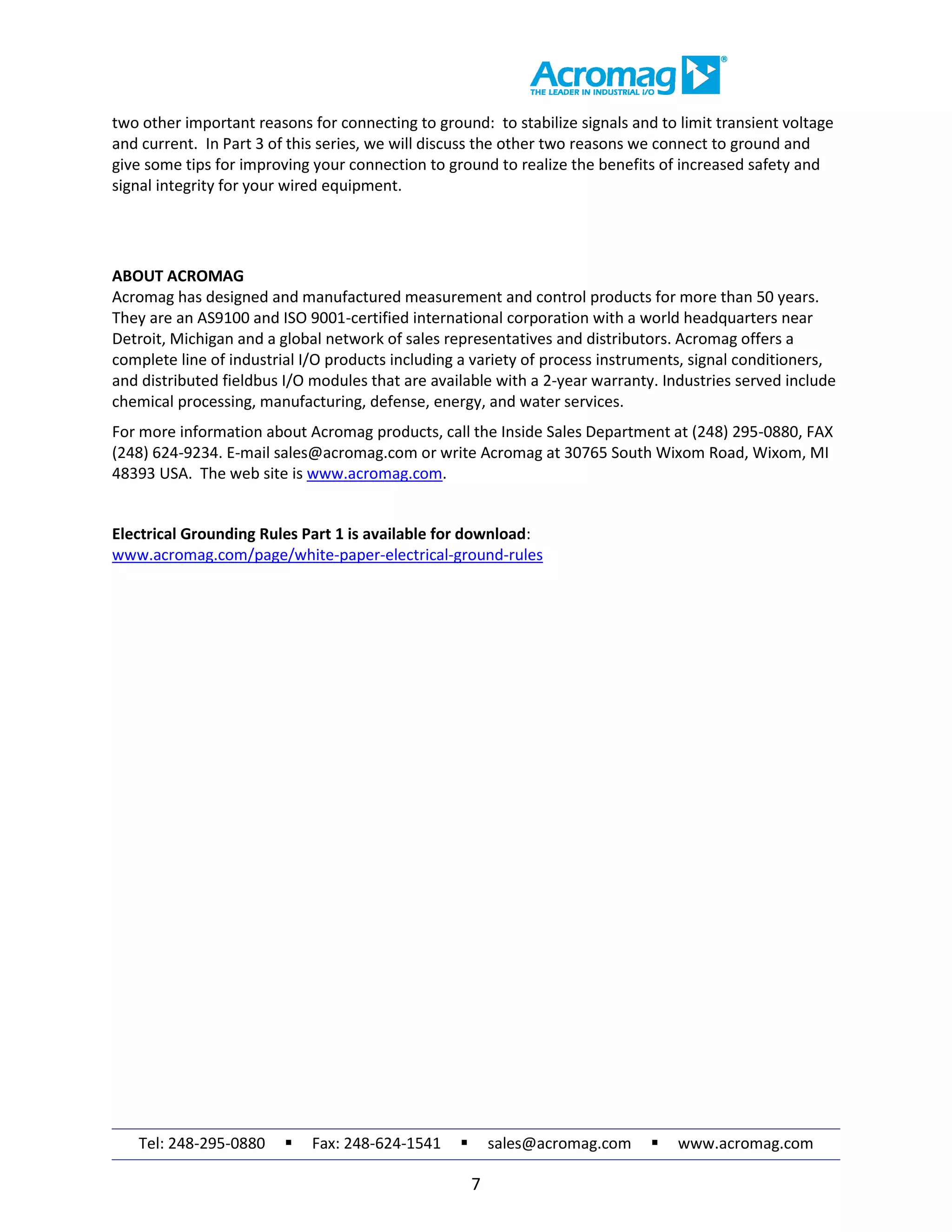 Tel: 248-295-0880  Fax: 248-624-1541  sales@acromag.com  www.acromag.com
7
two other important reasons for connecting to ground: to stabilize signals and to limit transient voltage
and current. In Part 3 of this series, we will discuss the other two reasons we connect to ground and
give some tips for improving your connection to ground to realize the benefits of increased safety and
signal integrity for your wired equipment.
ABOUT ACROMAG
Acromag has designed and manufactured measurement and control products for more than 50 years.
They are an AS9100 and ISO 9001-certified international corporation with a world headquarters near
Detroit, Michigan and a global network of sales representatives and distributors. Acromag offers a
complete line of industrial I/O products including a variety of process instruments, signal conditioners,
and distributed fieldbus I/O modules that are available with a 2-year warranty. Industries served include
chemical processing, manufacturing, defense, energy, and water services.
For more information about Acromag products, call the Inside Sales Department at (248) 295-0880, FAX
(248) 624-9234. E-mail sales@acromag.com or write Acromag at 30765 South Wixom Road, Wixom, MI
48393 USA. The web site is www.acromag.com.
Electrical Grounding Rules Part 1 is available for download:
www.acromag.com/page/white-paper-electrical-ground-rules
 