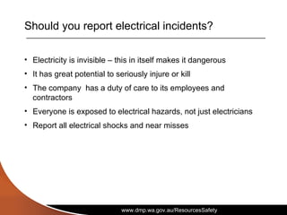 www.dmp.wa.gov.au/ResourcesSafety
Should you report electrical incidents?
• Electricity is invisible – this in itself makes it dangerous
• It has great potential to seriously injure or kill
• The company has a duty of care to its employees and
contractors
• Everyone is exposed to electrical hazards, not just electricians
• Report all electrical shocks and near misses
 