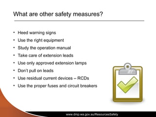 www.dmp.wa.gov.au/ResourcesSafety
What are other safety measures?
• Heed warning signs
• Use the right equipment
• Study the operation manual
• Take care of extension leads
• Use only approved extension lamps
• Don’t pull on leads
• Use residual current devices – RCDs
• Use the proper fuses and circuit breakers
 