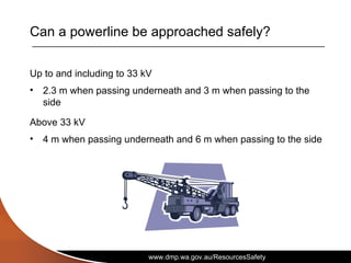www.dmp.wa.gov.au/ResourcesSafety
Can a powerline be approached safely?
Up to and including to 33 kV
• 2.3 m when passing underneath and 3 m when passing to the
side
Above 33 kV
• 4 m when passing underneath and 6 m when passing to the side
 