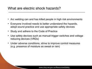 www.dmp.wa.gov.au/ResourcesSafety
What are electric shock hazards?
• Arc welding can and has killed people in high risk environments
• Everyone involved needs to better understand the hazards,
adopt sound practice and use appropriate safety devices
• Study and adhere to the Code of Practice
• Use safety devices such as manual trigger switches and voltage
reducing devices (VRDs)
• Under adverse conditions, strive to improve control measures
(e.g. presence of moisture as sweat or rain)
 