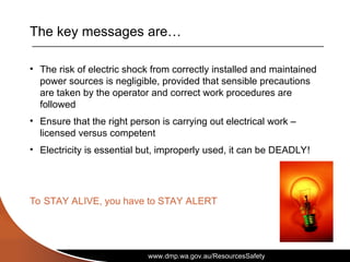 www.dmp.wa.gov.au/ResourcesSafety
The key messages are…
• The risk of electric shock from correctly installed and maintained
power sources is negligible, provided that sensible precautions
are taken by the operator and correct work procedures are
followed
• Ensure that the right person is carrying out electrical work –
licensed versus competent
• Electricity is essential but, improperly used, it can be DEADLY!
To STAY ALIVE, you have to STAY ALERT
 