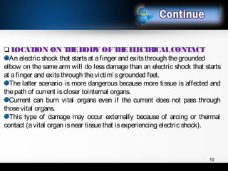 ❑ LOCATION ON THEBODY OFTHEELECTRICALCONTACT
An electric shock that startsat afinger and exitsthrough thegrounded
elbow on the same arm will do less damage than an electric shock that starts
at afinger and exitsthrough thevictim’sgrounded feet.
The latter scenario is more dangerous because more tissue is affected and
thepath of current iscloser tointernal organs.
Current can burn vital organs even if the current does not pass through
thosevital organs.
This type of damage may occur externally because of arcing or thermal
contact (avital organ isnear tissuethat isexperiencing electric shock).
10
 