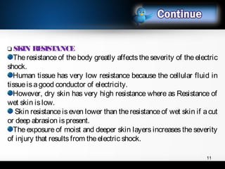 11
❑ SKIN RESISTANCE
Theresistanceof thebody greatly affectstheseverity of theelectric
shock.
Human tissue has very low resistance because the cellular fluid in
tissueisagood conductor of electricity.
However, dry skin has very high resistance where as Resistance of
wet skin islow.
Skin resistanceiseven lower than theresistanceof wet skin if acut
or deep abrasion ispresent.
The exposure of moist and deeper skin layers increases the severity
of injury that results from theelectric shock.
 