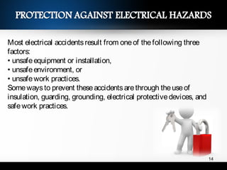 Most electrical accidentsresult from oneof thefollowing three
factors:
• unsafeequipment or installation,
• unsafeenvironment, or
• unsafework practices.
Somewaysto prevent theseaccidentsarethrough theuseof
insulation, guarding, grounding, electrical protectivedevices, and
safework practices.
14
 