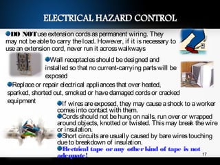 DO NOTuseextension cordsaspermanent wiring. They
may not beableto carry theload. However, if it isnecessary to
usean extension cord, never run it acrosswalkways
Wall receptaclesshould bedesigned and
installed so that no current-carrying partswill be
exposed
Replaceor repair electrical appliancesthat over heated,
sparked, shorted out, smoked or havedamaged cordsor cracked
equipment If wiresareexposed, they may causeashock to aworker
comesinto contact with them.
Cordsshould not behung on nails, run over or wrapped
around objects, knotted or twisted. Thismay break thewire
or insulation.
Short circuitsareusually caused by barewirestouching
dueto breakdown of insulation.
Electrical tape orany otherkind of tape is not
adequate! 17
 
