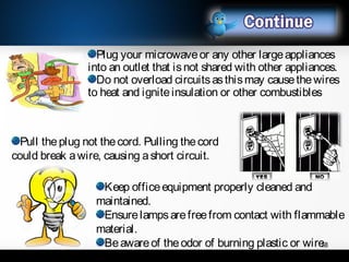 Pull theplug not thecord. Pulling thecord
could break awire, causing ashort circuit.
Plug your microwaveor any other largeappliances
into an outlet that isnot shared with other appliances.
Do not overload circuitsasthismay causethewires
to heat and igniteinsulation or other combustibles
Keep officeequipment properly cleaned and
maintained.
Ensurelampsarefreefrom contact with flammable
material.
Beawareof theodor of burning plastic or wire.18
 