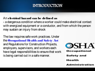 An electrical hazard can be defined as
- adangerouscondition whereaworker could makeelectrical contact
with energized equipment or aconductor, and from which theperson
may sustain an injury from shock
Thelaw requiressafework practices. Under
theOccupational Health and Safety Act
and Regulationsfor Construction Projects,
employers, supervisors, and workerseach
havelegal responsibilitiesto ensurethat work
isbeing carried out in asafemanner.
3
 