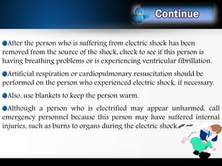 After the person who is suffering from electric shock has been
removed from the source of the shock, check to see if this person is
having breathing problems or is experiencing ventricular fibrillation.
Artificial respiration or cardiopulmonary resuscitation should be
performed on the person who experienced electric shock, if necessary.
Also, use blankets to keep the person warm.
Although a person who is electrified may appear unharmed, call
emergency personnel because this person may have suffered internal
injuries, such as burns to organs during the electric shock.
13
 