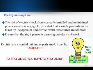 The key messages are…
The risk of electric shock from correctly installed and maintained
power sources is negligible, provided that sensible precautions are
taken by the operator and correct work procedures are followed
Ensure that the right person is carrying out electrical work
Electricity is essential but, improperly used, it can be
DEADLY!!!!!
TO STAY ALIVE, YOU HAVE TO STAY ALERT
23
 