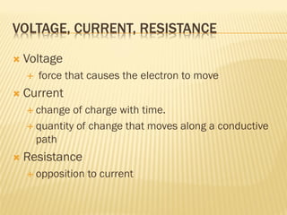 VOLTAGE, CURRENT, RESISTANCE
 Voltage
 force that causes the electron to move
 Current
 change of charge with time.
 quantity of change that moves along a conductive
path
 Resistance
 opposition to current
 