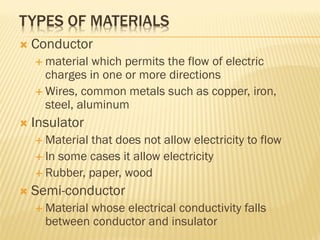 TYPES OF MATERIALS
 Conductor
 material which permits the flow of electric
charges in one or more directions
 Wires, common metals such as copper, iron,
steel, aluminum
 Insulator
 Material that does not allow electricity to flow
 In some cases it allow electricity
 Rubber, paper, wood
 Semi-conductor
 Material whose electrical conductivity falls
between conductor and insulator
 