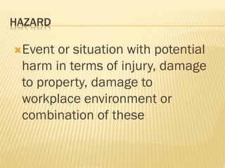 HAZARD
Event or situation with potential
harm in terms of injury, damage
to property, damage to
workplace environment or
combination of these
 