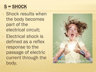 S = SHOCK
• Shock results when
the body becomes
part of the
electrical circuit;
• Electrical shock is
defined as a reflex
response to the
passage of electric
current through the
body.
 
