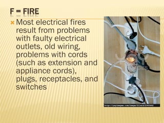 F = FIRE
 Most electrical fires
result from problems
with faulty electrical
outlets, old wiring,
problems with cords
(such as extension and
appliance cords),
plugs, receptacles, and
switches
 